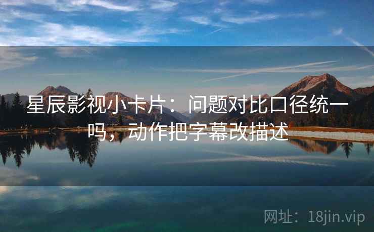 星辰影视小卡片:问题对比口径统一吗,动作把字幕改描述 星辰影视小卡片:问题对比口径统一吗,动作把字幕改描述