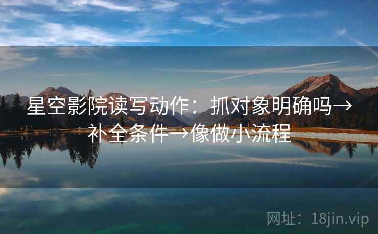 星空影院读写动作:抓对象明确吗→补全条件→像做小流程 星空影院读写动作:抓对象明确吗→补全条件→像做小流程