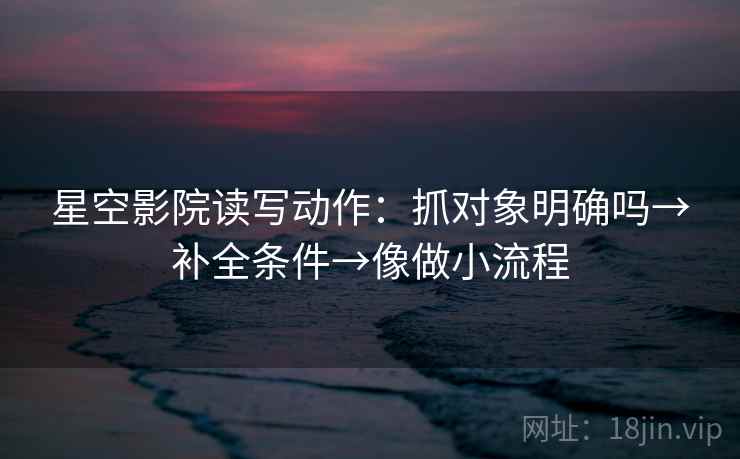 星空影院读写动作:抓对象明确吗→补全条件→像做小流程 星空影院读写动作:抓对象明确吗→补全条件→像做小流程